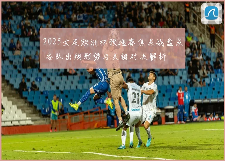 2025女足欧洲杯预选赛焦点战盘点 各队出线形势与关键对决解析