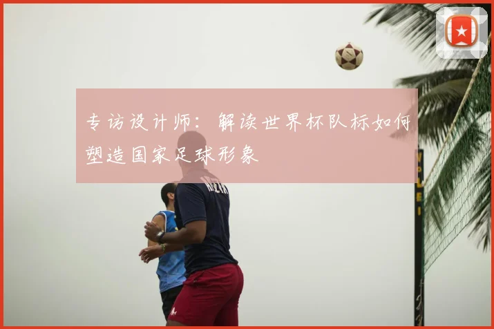 专访设计师:解读世界杯队标如何塑造国家足球形象