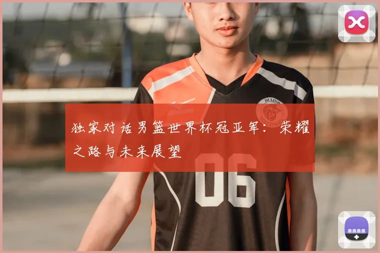 独家对话男篮世界杯冠亚军：荣耀之路与未来展望