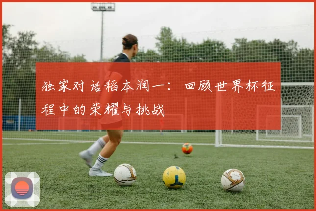独家对话稻本润一：回顾世界杯征程中的荣耀与挑战