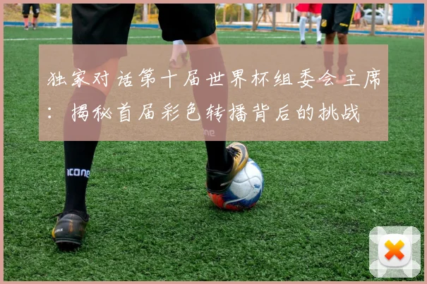 独家对话第十届世界杯组委会主席：揭秘首届彩色转播背后的挑战