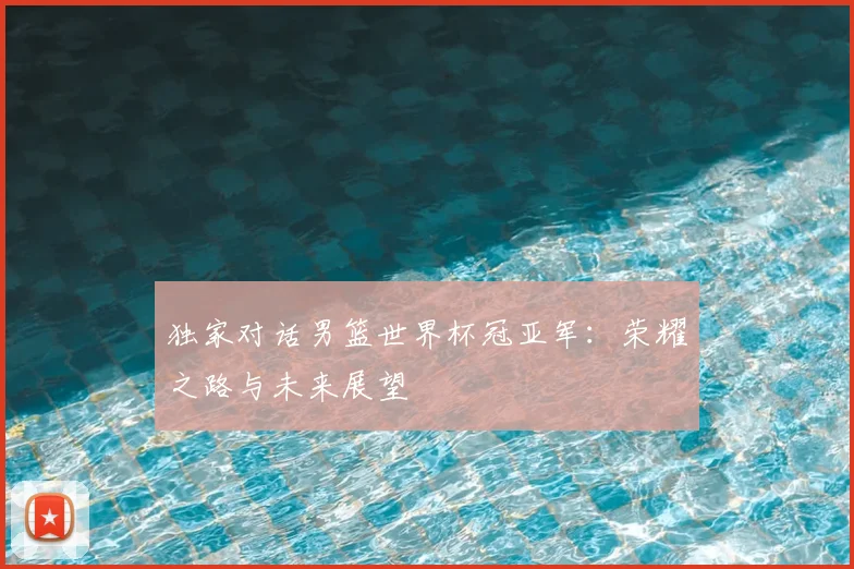 独家对话男篮世界杯冠亚军：荣耀之路与未来展望