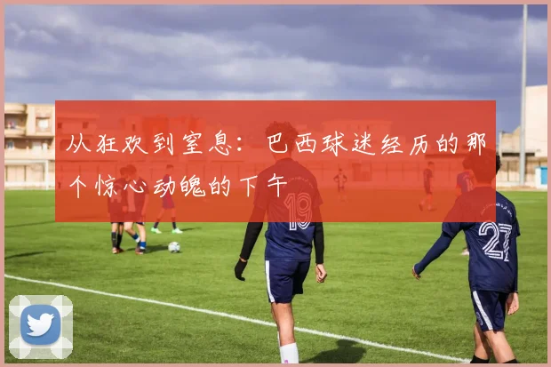 从狂欢到窒息：巴西球迷经历的那个惊心动魄的下午