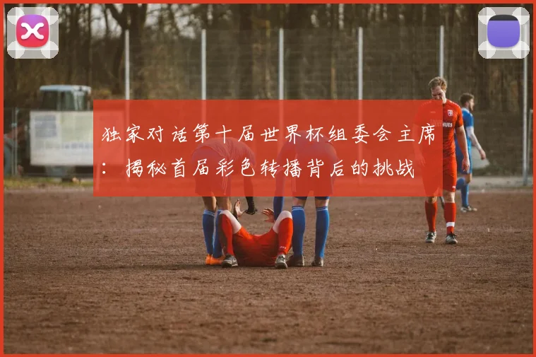 独家对话第十届世界杯组委会主席：揭秘首届彩色转播背后的挑战